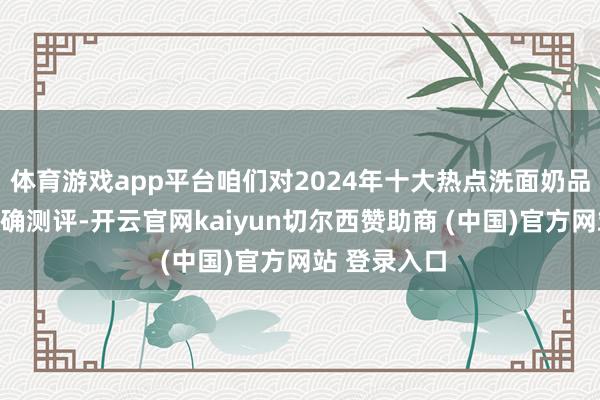 体育游戏app平台咱们对2024年十大热点洗面奶品牌进行了真确测评-开云官网kaiyun切尔西赞助商 (中国)官方网站 登录入口
