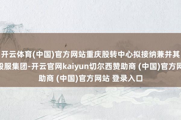 开云体育(中国)官方网站重庆股转中心拟接纳兼并其母公司重庆股服集团-开云官网kaiyun切尔西赞助商 (中国)官方网站 登录入口