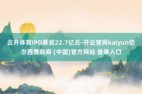 云开体育IPO募资22.7亿元-开云官网kaiyun切尔西赞助商 (中国)官方网站 登录入口
