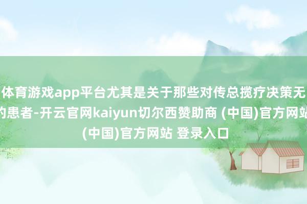 体育游戏app平台尤其是关于那些对传总揽疗决策无效或复发的患者-开云官网kaiyun切尔西赞助商 (中国)官方网站 登录入口