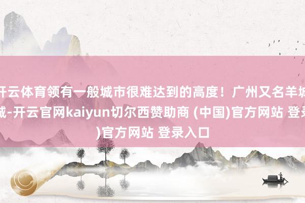 开云体育领有一般城市很难达到的高度！广州又名羊城、花城-开云官网kaiyun切尔西赞助商 (中国)官方网站 登录入口