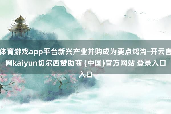体育游戏app平台新兴产业并购成为要点鸿沟-开云官网kaiyun切尔西赞助商 (中国)官方网站 登录入口