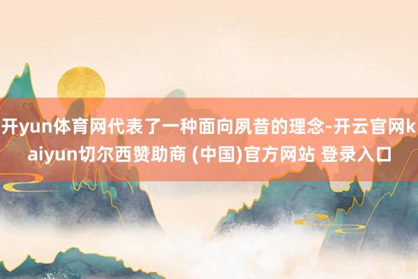 开yun体育网代表了一种面向夙昔的理念-开云官网kaiyun切尔西赞助商 (中国)官方网站 登录入口
