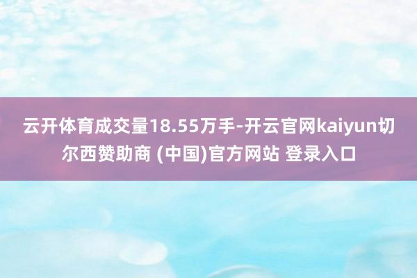 云开体育成交量18.55万手-开云官网kaiyun切尔西赞助商 (中国)官方网站 登录入口