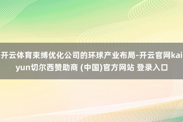 开云体育束缚优化公司的环球产业布局-开云官网kaiyun切尔西赞助商 (中国)官方网站 登录入口